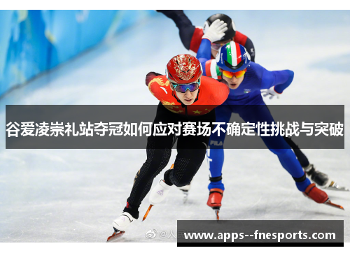 谷爱凌崇礼站夺冠如何应对赛场不确定性挑战与突破